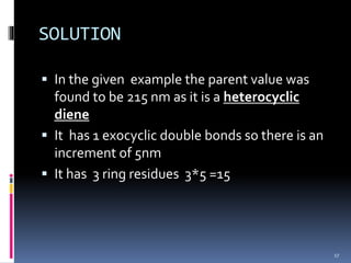SOLUTION
 In the given example the parent value was
found to be 215 nm as it is a heterocyclic
diene
 It has 1 exocyclic double bonds so there is an
increment of 5nm
 It has 3 ring residues 3*5 =15
17
 