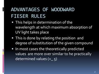 ADVANTAGES OF WOODWARD
FIESER RULES
 This helps in determination of the
wavelength at which maximum absorption of
UV light takes place
 This is done by relating the position and
degree of substitution of the given compound
 In most cases the theoretically predicted
values are more over similar to he practically
determined values (+_ 5)
37
 