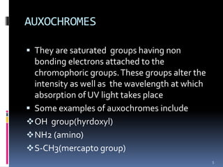 AUXOCHROMES
 They are saturated groups having non
bonding electrons attached to the
chromophoric groups.These groups alter the
intensity as well as the wavelength at which
absorption of UV light takes place
 Some examples of auxochromes include
OH group(hyrdoxyl)
NH2 (amino)
S-CH3(mercapto group)
5
 