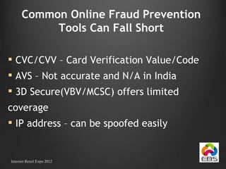 Common Online Fraud Prevention Tools Can Fall Short CVC/CVV – Card Verification Value/Code AVS – Not accurate and N/A in India 3D Secure(VBV/MCSC) offers limited  coverage IP address – can be spoofed easily Internet Retail Expo 2012 