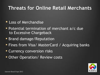 Threats for Online Retail Merchants Loss of Merchandise Potential termination of merchant a/c due  to Excessive Chargeback Brand damage/Reputation Fines from Visa/ MasterCard / Acquiring banks Currency conversion risks Other Operation/ Review costs Internet Retail Expo 2012 