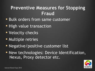 Preventive Measures for Stopping Fraud Bulk orders from same customer High value transaction Velocity checks Multiple retries Negative/positive customer list New technologies: Device Identification,  Nexus, Proxy detector etc. Internet Retail Expo 2012 