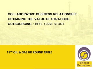 COLLABORATIVE BUSINESS RELATIONSHIP:
 OPTIMIZING THE VALUE OF STRATEGIC
 OUTSOURCING : BPCL CASE STUDY




11TH OIL & GAS HR ROUND TABLE



11th Oil & Gas HR Round Table
 