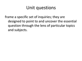Unit questions frame a specific set of inquiries; they are designed to point to and uncover the essential question through the lens of particular topics and subjects.