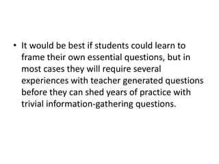 It would be best if students could learn to frame their own essential questions, but in most cases they will require several experiences with teacher generated questions before they can shed years of practice with trivial information-gathering questions.