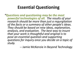 Essential Questioning“Questions and questioning may be the most powerful technologies of all.The results of your research should be more than just a regurgitation of the facts or a summary of other people’s ideas. They should be based on new ideas, explanation, analysis, and evaluation.  The best way to insure that your work is thoughtful and original is to pose an essential question and supporting questions for inquiry once you decide on a topic of study.-- Jamie McKenzie in Beyond Technology