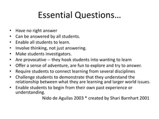 Essential Questions…Have no right answerCan be answered by all students.Enable all students to learn.Involve thinking, not just answering.Make students investigators.Are provocative -- they hook students into wanting to learnOffer a sense of adventure, are fun to explore and try to answer.Require students to connect learning from several disciplinesChallenge students to demonstrate that they understand the relationship between what they are learning and larger world issues.Enable students to begin from their own past experience or understanding.Nido de Aguilas 2003 * created by Shari Barnhart 2001 