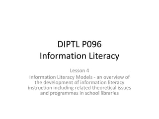 DIPTL P096Information Literacy  Lesson 4 Information Literacy Models - an overview of the development of information literacy instruction including related theoretical issues and programmes in school libraries 