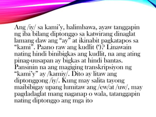 Ang /iy/ sa kami‟y, halimbawa, ayaw tanggapin
ng iba bilang diptonggo sa katwirang dinaglat
lamang daw ang “ay” at ikinabit pagkatapos sa
“kami”. Paano raw ang kudlit („)? Linawain
nating hindi binibigkas ang kudlit, na ang ating
pinag-uusapan ay bigkas at hindi bantas.
Pansinin na ang magiging transkripsiyon ng
“kami‟y” ay /kamiy/. Dito ay litaw ang
diptonggong /iy/. Kung may salita tayong
maibibigay upang lumitaw ang /ew/at /uw/, may
pagdadaglat mang naganap o wala, tatanggapin
nating diptonggo ang mga ito

 