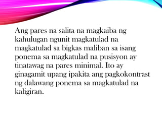 Ang pares na salita na magkaiba ng
kahulugan ngunit magkatulad na
magkatulad sa bigkas maliban sa isang
ponema sa magkatulad na pusisyon ay
tinatawag na pares minimal. Ito ay
ginagamit upang ipakita ang pagkokontrast
ng dalawang ponema sa magkatulad na
kaligiran.

 