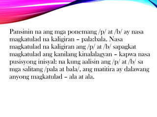 Pansinin na ang mga ponemang /p/ at /b/ ay nasa
magkatulad na kaligiran – pala:bala. Nasa
magkatulad na kaligiran ang /p/ at /b/ sapagkat
magkatulad ang kanilang kinalalagyan – kapwa nasa
pusisyong inisyal: na kung aalisin ang /p/ at /b/ sa
mga salitang /pala at bala/, ang matitira ay dalawang
anyong magkatulad – ala at ala.

 