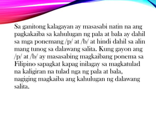 Sa ganitong kalagayan ay masasabi natin na ang
pagkakaiba sa kahulugan ng pala at bala ay dahil
sa mga ponemang /p/ at /b/ at hindi dahil sa alin
mang tunog sa dalawang salita. Kung gayon ang
/p/ at /b/ ay masasabing magkaibang ponema sa
Filipino sapagkat kapag inilagay sa magkatulad
na kaligiran na tulad nga ng pala at bala,
nagiging magkaiba ang kahulugan ng dalawang
salita.

 