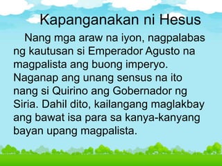 Kapanganakan ni Hesus
Nang mga araw na iyon, nagpalabas
ng kautusan si Emperador Agusto na
magpalista ang buong imperyo.
Naganap ang unang sensus na ito
nang si Quirino ang Gobernador ng
Siria. Dahil dito, kailangang maglakbay
ang bawat isa para sa kanya-kanyang
bayan upang magpalista.
 