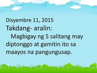 Disyembre 11, 2015
Takdang- aralin:
Magbigay ng 5 salitang may
diptonggo at gamitin ito sa
maayos na pangungusap.
 