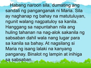 Habang naroon sila, dumating ang
sandali ng panganganak ni Maria. Sila
ay naghanap ng bahay na matutuluyan,
ngunit walang nagpatuloy sa kanila.
Hanggang sa napuntahan nila ang
huling tahanan na nag-alok sakanila ng
sabsaban dahil wala nang lugar para
sa kanila sa bahay. At nagsilang si
Maria ng isang lalaki na kanyang
panganay. Binalot ng lampin at inihiga
sa sabsaban.
 