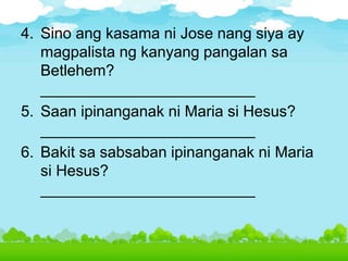 4. Sino ang kasama ni Jose nang siya ay
magpalista ng kanyang pangalan sa
Betlehem?
_________________________
5. Saan ipinanganak ni Maria si Hesus?
_________________________
6. Bakit sa sabsaban ipinanganak ni Maria
si Hesus?
_________________________
 