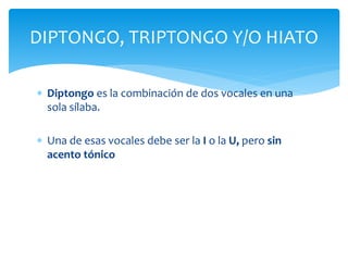 DIPTONGO, TRIPTONGO Y/O HIATO 
 Diptongo es la combinación de dos vocales en una 
sola sílaba. 
 Una de esas vocales debe ser la I o la U, pero sin 
acento tónico 
 