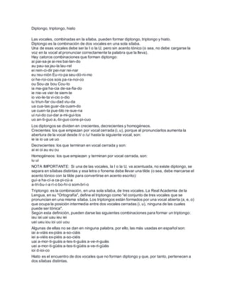 Diptongo, triptongo, hiato
Las vocales, combinadas en la sílaba, pueden formar diptongo, triptongo y hiato.
Diptongo es la combinación de dos vocales en una sola sílaba.
Una de esas vocales debe ser la I o la U, pero sin acento tónico (o sea, no debe cargarse la
voz en la vocal al pronunciar correctamente la palabra que la lleva).
Hay catorce combinaciones que forman diptongo:
ai pai-sa-je ai-res bai-lan-do
au pau-sa jau-la lau-rel
ei rein-ci-dir pei-nar rei-nar
eu reu-nión Eu-ro-pa seu-dó-ni-mo
oi he-roi-cos sois pa-ra-noi-co
ou Sou-za bou Cou-to
ia ma-gia ha-cia de-sa-fia-do
ie nie-ve vier-te siem-te
io vio-le-ta vi-cio o-dio
iu triun-far ciu-dad viu-da
ua cua-tas guar-da cuam-do
ue cuen-ta pue-blo re-sue-na
ui rui-do cui-dar a-mi-gui-tos
uo an-ti-guo a,-bi-guo cons-pi-cuo
Los diptongos se dividen en crecientes, decrecientes y homogéneos.
Crecientes: los que empiezan por vocal cerrada (i, u), porque al pronunciarlos aumenta la
abertura de la vocal desde /i/ o /u/ hasta la siguiente vocal, son:
ie ia io ua ue uo
Decrecientes: los que terminan en vocal cerrada y son:
ai ei oi au eu ou
Homogéneos: los que empiezan y terminan por vocal cerrada, son:
iu ui
NOTA IMPORTANTE: Si una de las vocales, la I o la U, va acentuada, no existe diptongo, se
separa en sílabas distintas y esa letra o fonema debe llevar una tilde (o sea, debe marcarse el
acento tónico con la tilde para convertirse en acento escrito):
guí-a ha-cí-a ca-pi-cú-a
a-tri-bu-í-a rí-o bo-hí-o som-brí-o
Triptongo: es la combinación, en una sola sílaba, de tres vocales. La Real Academia de la
Lengua, en su "Ortografía", define el triptongo como "el conjunto de tres vocales que se
pronuncian en una misma sílaba. Los triptongos están formados por una vocal abierta (a, e, o)
que ocupa la posición intermedia entre dos vocales cerradas (i, u), ninguna de las cuales
puede ser tónica".
Según esta definición, pueden darse las siguientes combinaciones para formar un triptongo:
iau iai uai uau ieu iei
uei ueu iou ioi uoi uou
Algunas de ellas no se dan en ninguna palabra, por ello, las más usadas en español son:
iai a-viáis ex-piáis a-so-ciáis
iei a-viéis ex-piéis a-so-ciéis
uai a-mor-ti-guáis a-tes-ti-guáis a-ve-ri-guáis
uei a-mor-ti-güéis a-tes-ti-güéis a-ve-ri-güéis
ioi d-ioi-co
Hiato es el encuentro de dos vocales que no forman diptongo y que, por tanto, pertenecen a
dos sílabas distintas.
 