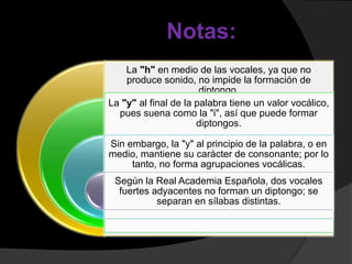 Notas:
    La "h" en medio de las vocales, ya que no
    produce sonido, no impide la formación de
                       diptongo.
La "y" al final de la palabra tiene un valor vocálico,
  pues suena como la "i", así que puede formar
                      diptongos.

Sin embargo, la "y" al principio de la palabra, o en
medio, mantiene su carácter de consonante; por lo
     tanto, no forma agrupaciones vocálicas.
 Según la Real Academia Española, dos vocales
  fuertes adyacentes no forman un diptongo; se
           separan en sílabas distintas.
 