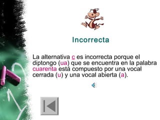 Incorrecta
La alternativa c es incorrecta porque el
diptongo (ua) que se encuentra en la palabra
cuarenta está compuesto por una vocal
cerrada (u) y una vocal abierta (a).

 