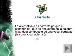 Correcto
La alternativa a es correcta porque el
diptongo (ia) que se encuentra en la palabra
hiato esta compuesto de una vocal cerradas
(i) y una vocal abierta (a).

 