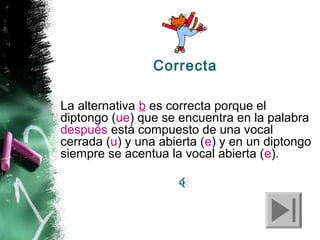 Correcta
La alternativa b es correcta porque el
diptongo (ue) que se encuentra en la palabra
después está compuesto de una vocal
cerrada (u) y una abierta (e) y en un diptongo
siempre se acentua la vocal abierta (e).

 