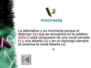 Incorrecta
La alternativa a es incorrecta porque el
diptongo (ia) que se encuentra en la palabra
diáfano está compuesto de una vocal cerrada
(i) y una abierta (a) y en un diptongo siempre
se acentua la vocal abierta (a).

 