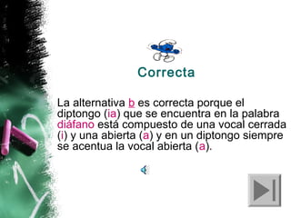 Correcta
La alternativa b es correcta porque el
diptongo (ia) que se encuentra en la palabra
diáfano está compuesto de una vocal cerrada
(i) y una abierta (a) y en un diptongo siempre
se acentua la vocal abierta (a).

 