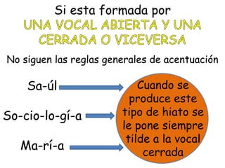 Si esta formada por
No siguen las reglas generales de acentuación
Sa-úl
So-cio-lo-gí-a
Ma-rí-a
Cuando se
produce este
tipo de hiato se
le pone siempre
tilde a la vocal
cerrada