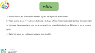 1- Hiato formado por dos vocales fuertes, siguen las reglas de acentuación.
2- Vocal abierta átona + vocal cerrada tónica , da lugar a hiato. Tildamos la vocal cerrada tónica siempre.
3- Hiato con la secuencia de una vocal cerrada tónica + vocal abierta átona. Tildamos la vocal cerrada
tónica.
4- Diptongo, sigue las reglas normales de acentuación.
ruidoso
 