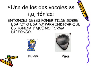 ► Una de las dos vocales es i,u, tónica: ENTONCES DEBES PONER TILDE SOBRE ESA “ I”   O ESA “ U”  PARA INDICAR QUE ES TÓNICA Y QUE NO FORMA DIPTONGO. Bú-ho Pú-a 