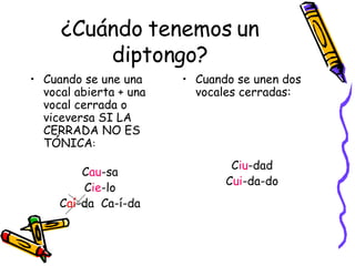 ¿Cuándo tenemos un diptongo? Cuando se une una vocal abierta + una vocal cerrada o viceversa SI LA CERRADA NO ES   TÓNICA : C au -sa C ie -lo C aí -da  Ca-í-da Cuando se unen dos vocales cerradas: C iu -dad C ui -da-do 
