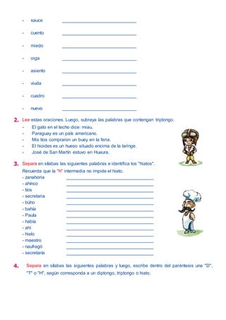 - sauce _____________________________
- cuento _____________________________
- miedo _____________________________
- oiga _____________________________
- asiento _____________________________
- viuda _____________________________
- cuadro _____________________________
- nuevo _____________________________
2. Lee estas oraciones. Luego, subraya las palabras que contengan triptongo.
- El gato en el techo dice: miau.
- Paraguay es un país americano.
- Mis tíos compraron un buey en la feria.
- El hioides es un hueso situado encima de la laringe.
- José de San Martín estuvo en Huaura.
3. Separa en sílabas las siguientes palabras e identifica los "hiatos".
Recuerda que la "h" intermedia no impide el hiato.
- zanahoria __________________________________
- ahínco __________________________________
- tíos __________________________________
- secretaria __________________________________
- búho __________________________________
- bahía __________________________________
- Paula __________________________________
- había __________________________________
- ahí __________________________________
- hielo __________________________________
- maestro __________________________________
- naufragó __________________________________
- secretaría __________________________________
4. Separa en sílabas las siguientes palabras y luego, escribe dentro del paréntesis una "D",
"T" o "H", según corresponda a un diptongo, triptongo o hiato.
 