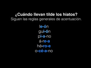 ¿Cuándo llevan tilde los hiatos?
Siguen las reglas generales de acentuación.
le-ón
gui-ón
pi-a-no
á-re-a
hé-ro-e
o-cé-a-no