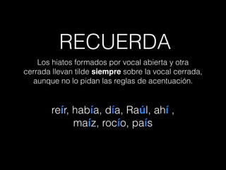 Los hiatos formados por vocal abierta y otra
cerrada llevan tilde siempre sobre la vocal cerrada,
aunque no lo pidan las reglas de acentuación.
reír, había, día, Raúl, ahí ,
maíz, rocío, país
RECUERDA
 