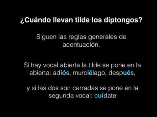 ¿Cuándo llevan tilde los diptongos?
Siguen las reglas generales de
acentuación.
Si hay vocal abierta la tilde se pone en la
abierta: adiós, murciélago, después,
y si las dos son cerradas se pone en la
segunda vocal: cuídate
 