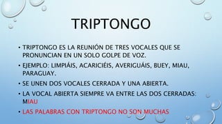 TRIPTONGO
• TRIPTONGO ES LA REUNIÓN DE TRES VOCALES QUE SE
PRONUNCIAN EN UN SOLO GOLPE DE VOZ.
• EJEMPLO: LIMPIÁIS, ACARICIÉIS, AVERIGUÁIS, BUEY, MIAU,
PARAGUAY.
• SE UNEN DOS VOCALES CERRADA Y UNA ABIERTA.
• LA VOCAL ABIERTA SIEMPRE VA ENTRE LAS DOS CERRADAS:
MIAU
• LAS PALABRAS CON TRIPTONGO NO SON MUCHAS
 