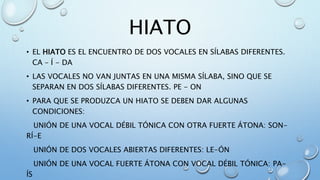 HIATO
• EL HIATO ES EL ENCUENTRO DE DOS VOCALES EN SÍLABAS DIFERENTES.
CA – Í - DA
• LAS VOCALES NO VAN JUNTAS EN UNA MISMA SÍLABA, SINO QUE SE
SEPARAN EN DOS SÍLABAS DIFERENTES. PE - ON
• PARA QUE SE PRODUZCA UN HIATO SE DEBEN DAR ALGUNAS
CONDICIONES:
UNIÓN DE UNA VOCAL DÉBIL TÓNICA CON OTRA FUERTE ÁTONA: SON-
RÍ-E
UNIÓN DE DOS VOCALES ABIERTAS DIFERENTES: LE-ÓN
UNIÓN DE UNA VOCAL FUERTE ÁTONA CON VOCAL DÉBIL TÓNICA: PA-
ÍS
 