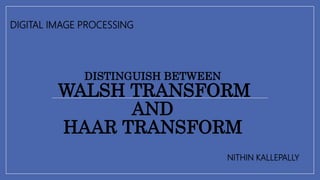 DISTINGUISH BETWEEN
WALSH TRANSFORM
AND
HAAR TRANSFORM
DIGITAL IMAGE PROCESSING
NITHIN KALLEPALLY
 