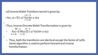• 1D InverseWalshTransform kernel is given by:
• n - 1
• h(x, u) =∏ (-1) bi(x) bn-1-i(u)
• i = 0
•
• Thus, Inverse DiscreteWalshTransformation is given by
N - 1 n - 1
• f(x) =Σ W(u) ∏ (-1) bi(x) bn-1-i(u)
u = 0 i = 0
•
• Thus, both the transforms are identical except the factor of (1/N).
Same algorithm is used to perform forward and inverse
transformation.
 