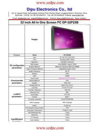 www.szdpe.com
                     Dipu Electronics Co., ltd
  No.14, Hushan Road, DaGuangkan Industrial Park, Bantian Street, Longgang District, Shenzhen, China
      Zip/Postal: 518100, Tel: 86-755-28447911 Fax: 86-755-28449240 Website: www.szdpe.com
   Email: dpe@szdpe.com szdpe2009@gmail.com          Hotmail: daisy_dp@hotmai.com skype: szdpe01

              32 inch All In One Screen PC DP-32P25B




                             Images




    Product                    Model                                  DP-32P25B
                                Size                            32 inch TFT-LCD (16:9)
                                CPU                             Intel Atom D525 1.8GHz
                             Mainboard                           intel NM10 mainboard
                            M/B chipsets                      Intel GMA950, support 720HP
PC configuration
                         Graphic Memory                    Maximum Dynamic Memory 256MB
  parameters
                     Type of Graphic Memory                    Integrated Graphic Card
                         Audio Frequency                                AC 97
                              Memory                                     2GB
                                HDD                                     320GB
                            Touch screen                       Optional( IR Touch Screen)
 Characteristic           Keyboard&Mouse                                 YES
  parameters                  Speaker                                 10W+10W
                          Wireless/Wifi Lan                       Built-in RTL 8101C
                              LCD Size                             32 inch TFT-LCD
                        The Best Resolution                            1366*768
                           Response Time                                 5MS
    Lcd&TV                  Visual Angle                               178°/178°
  parameters                  Contrast                                  4000:1
                        TV system supported                       PAL/NTSC/SECAM

                          Menu Language                             Multi Language

                               USB2.0                                 4*USB slot
                    PS2 Keyboard & Mouse Interface                       YES
                      Audi output / Microphone                     1 Output+1 Input
                        NIC Interface(RJ-45)                            1 Input
                             Serial Port                                1 Input
                            TV Terminal                                 1 Input
 Input&Output              tuner interface                              1 Input
   Funcation


                                       www.szdpe.com
 