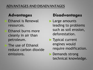 ADVANTAGES AND DISADVANTAGES
Advantages
 Ethanol is Renewal
resources.
 Ethanol burns more
cleanly in air than
petroleum.
 The use of Ethanol
reduce carbon dioxide
emissions.
Disadvantages
 Large amounts
leading to problems
such as soil erosion,
deforestation.
 Typical current
engines would
require modification.
 Demands strong
technical knowledge.
 