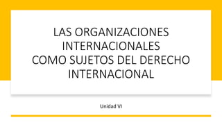 LAS ORGANIZACIONES
INTERNACIONALES
COMO SUJETOS DEL DERECHO
INTERNACIONAL
Unidad VI
 