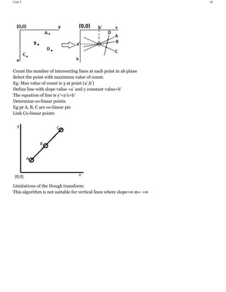 Unit 3 10
Count the number of intersecting lines at each point in ab plane
Select the point with maximum value of count.
Eg: Max value of count is 3 at point (a’,b’)
Define line with slope value =a’ and y constant value=b’
The equation of line is y’=a’x+b’
Determine co-linear points
Eg:pt A, B, C are co-linear pts
Link Co-linear points
Limitations of the Hough transform:
This algorithm is not suitable for vertical lines where slope=∞ m= =∞
 