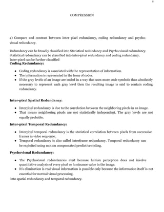 11
COMPRESSION
4) Compare and contrast between inter pixel redundancy, coding redundancy and psycho-
visual redundancy.
Redundancy can be broadly classified into Statistical redundancy and Psycho visual redundancy.
Statistical redundancy can be classified into inter-pixel redundancy and coding redundancy.
Inter-pixel can be further classified
Coding Redundancy:
● Coding redundancy is associated with the representation of information.
● The information is represented in the form of codes.
● If the gray levels of an image are coded in a way that uses more code symbols than absolutely
necessary to represent each gray level then the resulting image is said to contain coding
redundancy.
Inter-pixel Spatial Redundancy:
● Interpixel redundancy is due to the correlation between the neighboring pixels in an image.
● That means neighboring pixels are not statistically independent. The gray levels are not
equally probable.
Inter-pixel Temporal Redundancy:
● Interpixel temporal redundancy is the statistical correlation between pixels from successive
frames in video sequence.
● Temporal redundancy is also called interframe redundancy. Temporal redundancy can
be exploited using motion compensated predictive coding.
Psychovisual Redundancy:
● The Psychovisual redundancies exist because human perception does not involve
quantitative analysis of every pixel or luminance value in the image.
● It’s elimination is real visual information is possible only because the information itself is not
essential for normal visual processing.
into spatial redundancy and temporal redundancy.
 