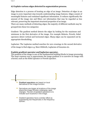 Unit 3 6
6) Explain various edges detected in segmentation process.
Edge detection is a process of locating an edge of an image. Detection of edges in an
image is avery important step towards understanding image features. Edges consist of
meaningful features and contained significant information. It reduces significantly the
amount of the image size and filters out information that may be regarded as less
relevant, preserving the important structural properties of an image.
There are many methods of detecting edges; the majority of different methods may be
grouped into these two categories:
Gradient: The gradient method detects the edges by looking for the maximum and
minimum in the first derivative of the image. For example Roberts, Prewitt, Sobel
operators detect vertical and horizontal edges. Sharp edges can be separated out by
appropriate thresholding.
Laplacian: The Laplacian method searches for zero crossings in the second derivative
of the image to find edges e.g. Marr-Hildreth, Laplacian of Gaussian etc.
Explain gradient operator and laplacian operator.
The gradient of the image is one of the fundamental building blocks in image processing.
The most common way to approximate the image gradient is to convolve an image with
a kernel, such as the Sobel operator or Prewitt operator.
 