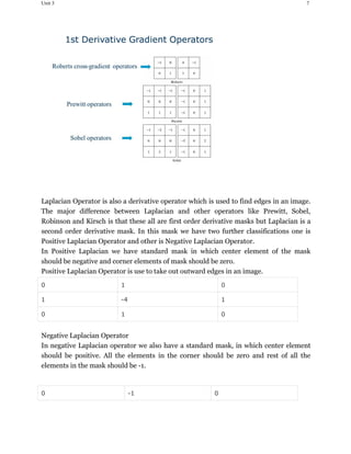 Unit 3 7
Laplacian Operator is also a derivative operator which is used to find edges in an image.
The major difference between Laplacian and other operators like Prewitt, Sobel,
Robinson and Kirsch is that these all are first order derivative masks but Laplacian is a
second order derivative mask. In this mask we have two further classifications one is
Positive Laplacian Operator and other is Negative Laplacian Operator.
In Positive Laplacian we have standard mask in which center element of the mask
should be negative and corner elements of mask should be zero.
Positive Laplacian Operator is use to take out outward edges in an image.
0 1 0
1 -4 1
0 1 0
Negative Laplacian Operator
In negative Laplacian operator we also have a standard mask, in which center element
should be positive. All the elements in the corner should be zero and rest of all the
elements in the mask should be -1.
0 -1 0
 