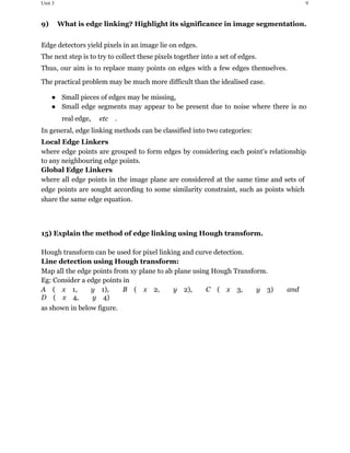 Unit 3 9
9) ​ What is edge linking? Highlight its significance in image segmentation.
Edge detectors yield pixels in an image lie on edges.
The next step is to try to collect these pixels together into a set of edges.
Thus, our aim is to replace many points on edges with a few edges themselves.
The practical problem may be much more difficult than the idealised case.
● Small pieces of edges may be missing,
● Small edge segments may appear to be present due to noise where there is no
real edge, ​ etc​ .
In general, edge linking methods can be classified into two categories:
Local Edge Linkers
where edge points are grouped to form edges by considering each point's relationship
to any neighbouring edge points.
Global Edge Linkers
where all edge points in the image plane are considered at the same time and sets of
edge points are sought according to some similarity constraint, such as points which
share the same edge equation.
15) Explain the method of edge linking using Hough transform.
Hough transform can be used for pixel linking and curve detection.
Line detection using Hough transform:
Map all the edge points from xy plane to ab plane using Hough Transform.
Eg: Consider a edge points in
A​ (​ x​ 1,​ ​ y​ 1),​ ​ B​ (​ x​ 2,​ ​ y​ 2),​ ​ C​ (​ x​ 3,​ ​ y​ 3)​ ​ and
D​ (​ x​ 4,​ ​ y​ 4)​
as shown in below figure.
 