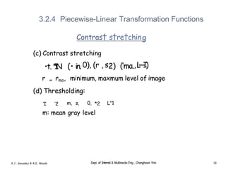 3.2.4 Piecewise-Linear Transformation Functions
Contras† s†re†chin
(c) Contrast stretching
•t. *
I
N (• in. 0), (r , s2) (’ma.,L
—
I)
r „ rmo, minimum, maxmum level of image
(d) Thresholding:
’I ’2 m, s, 0, *2 L"1
m: mean gray level
R.C. Gonzalez 8 R.E. Woods Depi. of Interne1 & Mullimedia Eng , Changhoon Yim 18
 