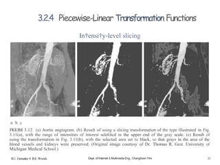 n b c
FlGURfi 3.12 (a) Aortic angiogram. (b) Result of using a slicing transformation of the type illustrated in Fig.
3.11(a), with the range of intensities of interest seleGtcd in the upper end of the gray scale. (c) Result of
using the transformation in Fig. 3.11(b), with the selected area set to black, so that grays in the area of thc
hlood vessels and kidneys were preserved. (Original image courtesy of Dr. Thomas R. Gest. University of
Michigan Medical School.)
3.2.4 Piecewise-Linear Transformation Functions
In†ensi†y-level slicing
R.C. Gonzalez 6 R.E. Woods Dept. of Internet & Multimedia Eng., Changhoon Yim 21
 